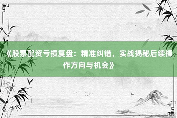 《股票配资亏损复盘：精准纠错，实战揭秘后续操作方向与机会》