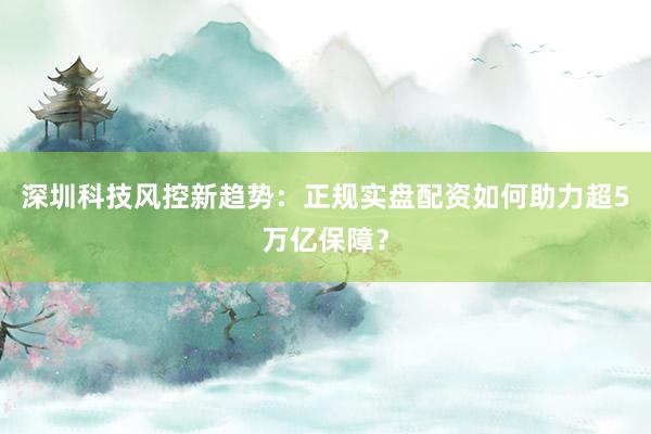 深圳科技风控新趋势：正规实盘配资如何助力超5万亿保障？