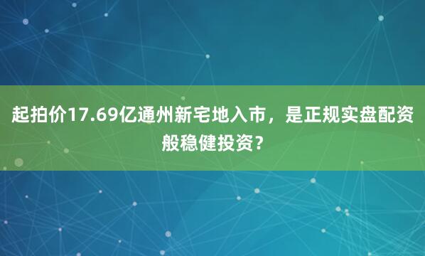 起拍价17.69亿通州新宅地入市，是正规实盘配资般稳健投资？