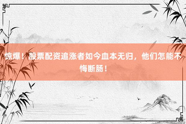惊爆！股票配资追涨者如今血本无归，他们怎能不悔断肠！