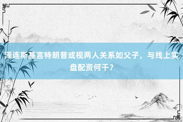 泽连斯基言特朗普或视两人关系如父子，与线上实盘配资何干？