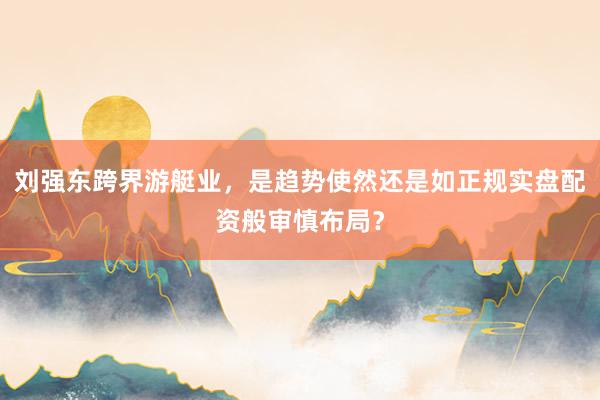 刘强东跨界游艇业，是趋势使然还是如正规实盘配资般审慎布局？