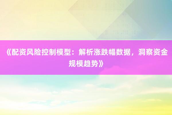 《配资风险控制模型：解析涨跌幅数据，洞察资金规模趋势》