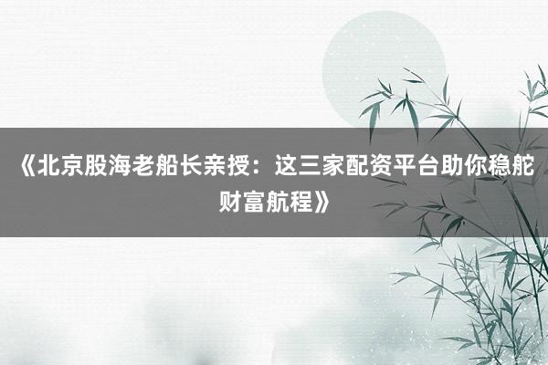 《北京股海老船长亲授：这三家配资平台助你稳舵财富航程》