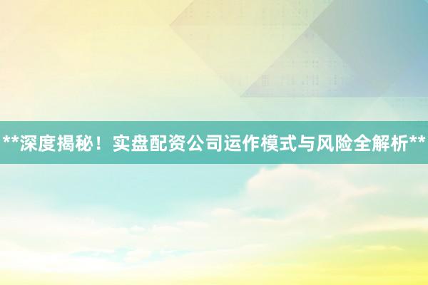 **深度揭秘！实盘配资公司运作模式与风险全解析**