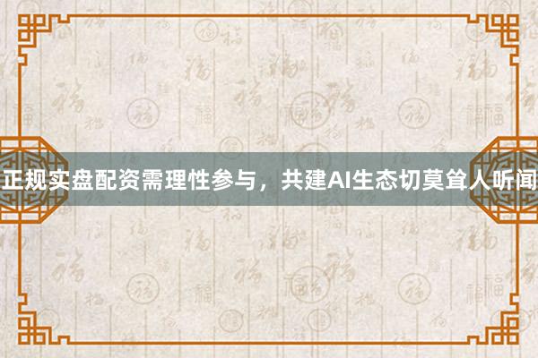 正规实盘配资需理性参与，共建AI生态切莫耸人听闻
