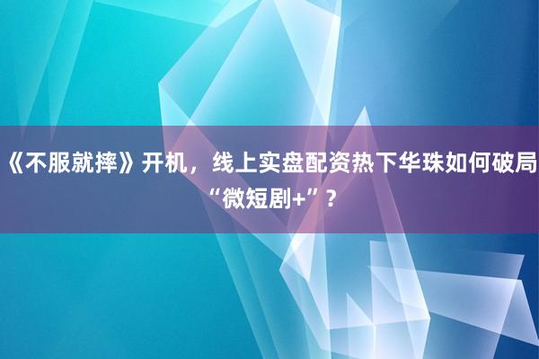 《不服就摔》开机，线上实盘配资热下华珠如何破局“微短剧+”？