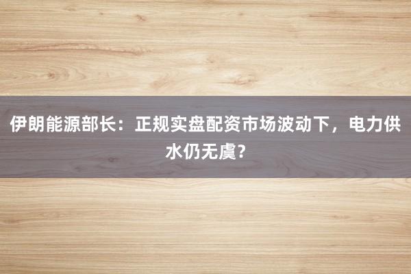 伊朗能源部长：正规实盘配资市场波动下，电力供水仍无虞？