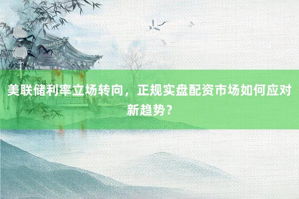 美联储利率立场转向，正规实盘配资市场如何应对新趋势？