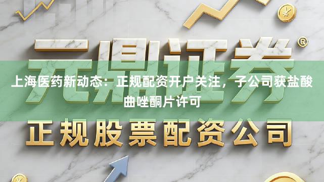 上海医药新动态：正规配资开户关注，子公司获盐酸曲唑酮片许可