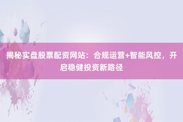 揭秘实盘股票配资网站：合规运营+智能风控，开启稳健投资新路径