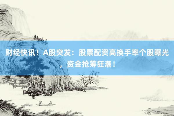 财经快讯！A股突发：股票配资高换手率个股曝光，资金抢筹狂潮！