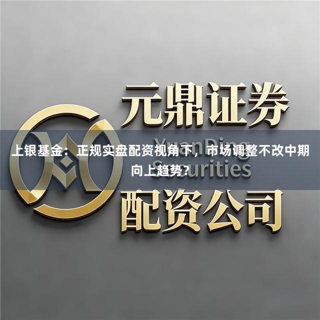 上银基金：正规实盘配资视角下，市场调整不改中期向上趋势？