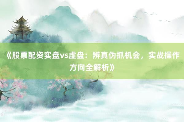 《股票配资实盘vs虚盘：辨真伪抓机会，实战操作方向全解析》