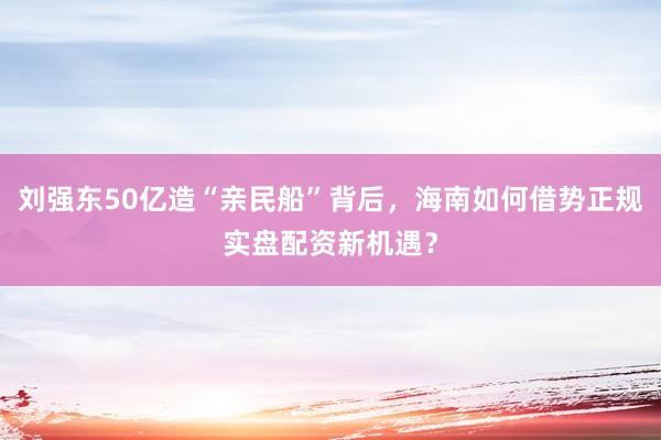 刘强东50亿造“亲民船”背后，海南如何借势正规实盘配资新机遇？