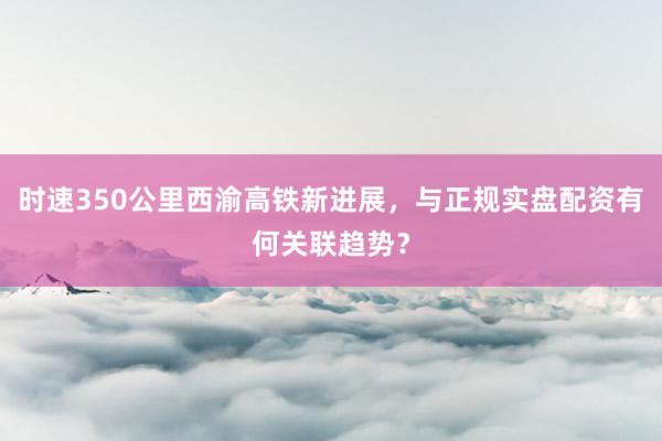 时速350公里西渝高铁新进展，与正规实盘配资有何关联趋势？