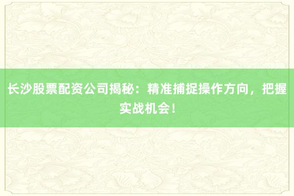 长沙股票配资公司揭秘：精准捕捉操作方向，把握实战机会！