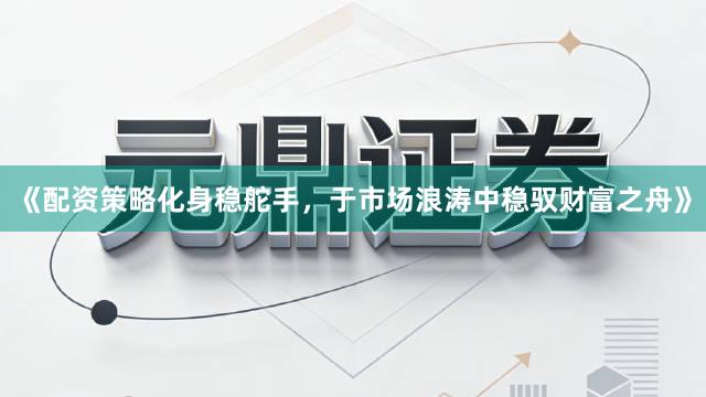 《配资策略化身稳舵手，于市场浪涛中稳驭财富之舟》