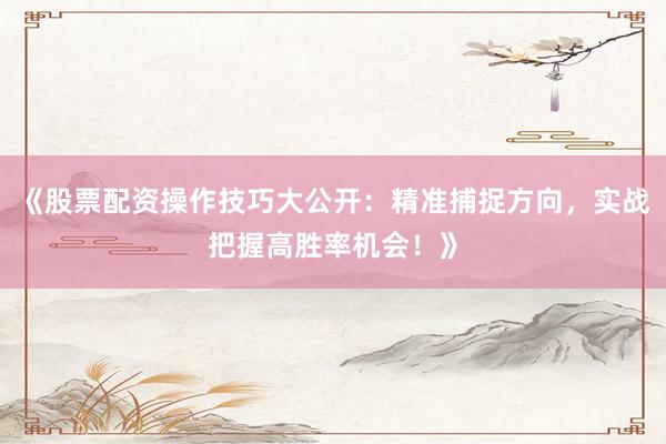《股票配资操作技巧大公开：精准捕捉方向，实战把握高胜率机会！》