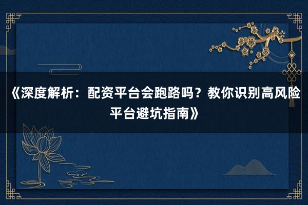 《深度解析：配资平台会跑路吗？教你识别高风险平台避坑指南》