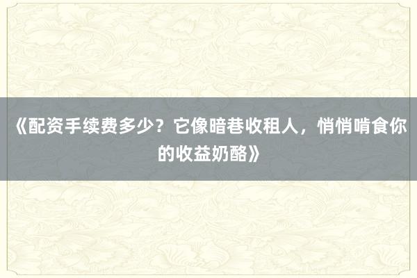 《配资手续费多少？它像暗巷收租人，悄悄啃食你的收益奶酪》