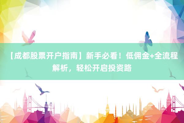 【成都股票开户指南】新手必看！低佣金+全流程解析，轻松开启投资路