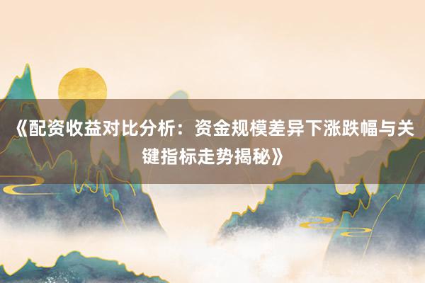 《配资收益对比分析：资金规模差异下涨跌幅与关键指标走势揭秘》