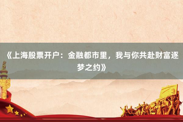 《上海股票开户：金融都市里，我与你共赴财富逐梦之约》