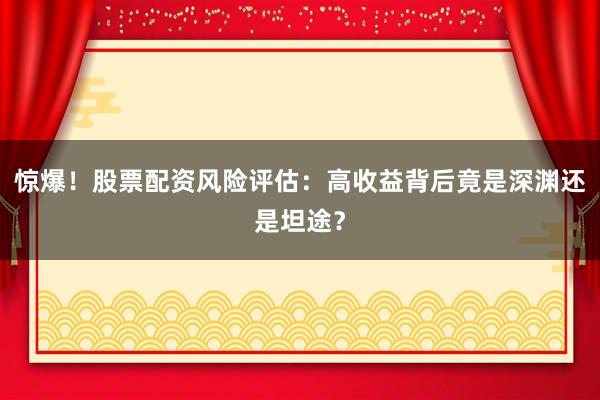 惊爆！股票配资风险评估：高收益背后竟是深渊还是坦途？