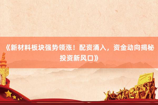 《新材料板块强势领涨！配资涌入，资金动向揭秘投资新风口》