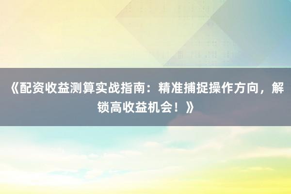 《配资收益测算实战指南：精准捕捉操作方向，解锁高收益机会！》