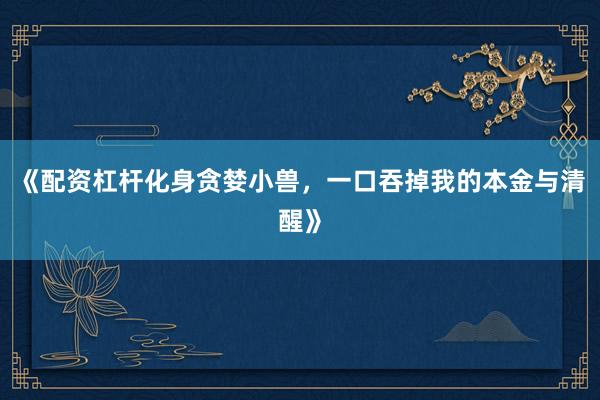 《配资杠杆化身贪婪小兽，一口吞掉我的本金与清醒》