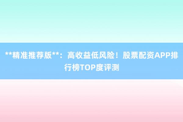 **精准推荐版**：高收益低风险！股票配资APP排行榜TOP度评测