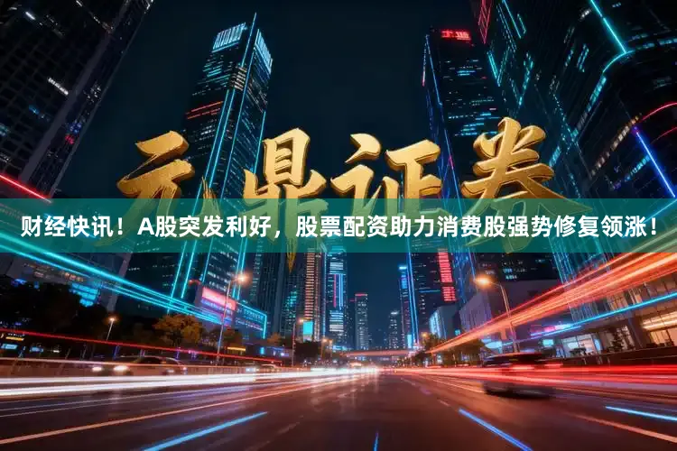 财经快讯！A股突发利好，股票配资助力消费股强势修复领涨！