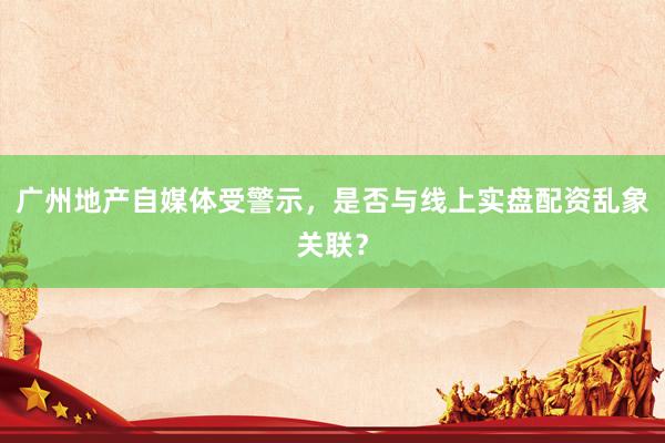 广州地产自媒体受警示，是否与线上实盘配资乱象关联？