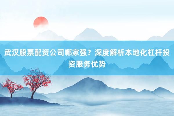 武汉股票配资公司哪家强？深度解析本地化杠杆投资服务优势