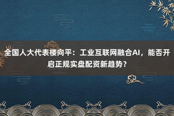 全国人大代表楼向平：工业互联网融合AI，能否开启正规实盘配资新趋势？