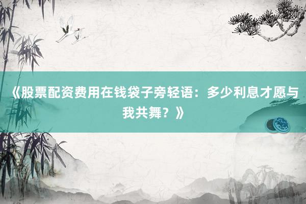 《股票配资费用在钱袋子旁轻语：多少利息才愿与我共舞？》