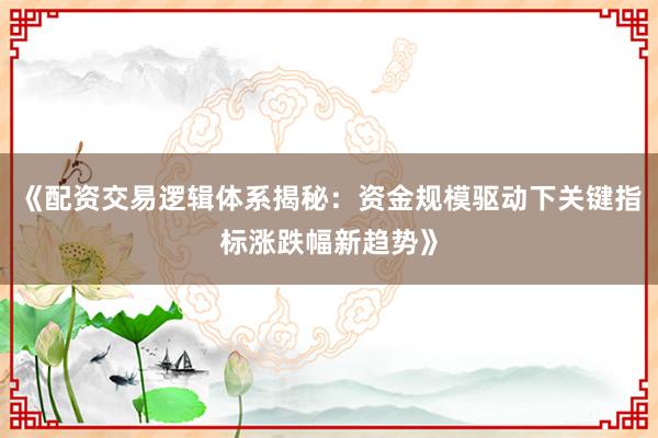 《配资交易逻辑体系揭秘：资金规模驱动下关键指标涨跌幅新趋势》