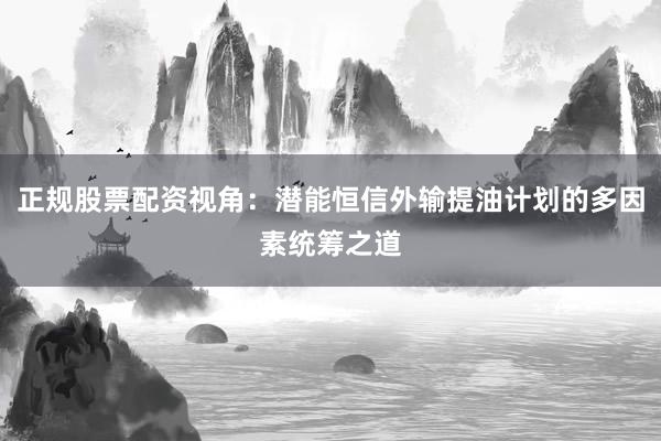 正规股票配资视角：潜能恒信外输提油计划的多因素统筹之道