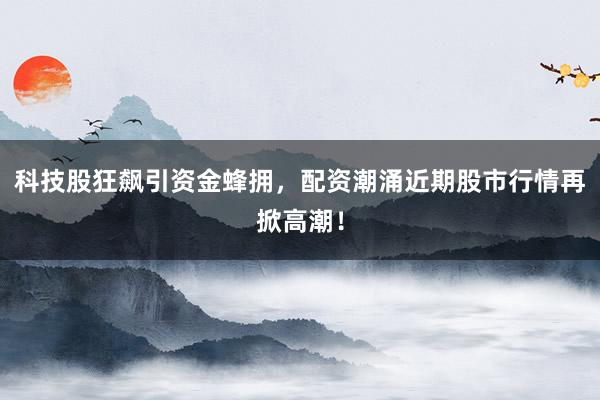 科技股狂飙引资金蜂拥，配资潮涌近期股市行情再掀高潮！