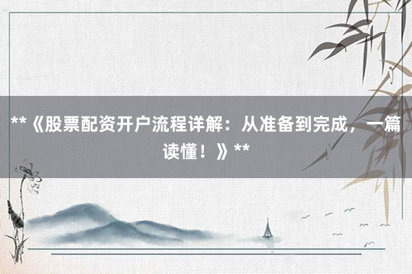 **《股票配资开户流程详解：从准备到完成，一篇读懂！》**