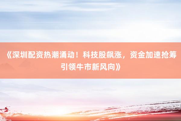 《深圳配资热潮涌动！科技股飙涨，资金加速抢筹引领牛市新风向》