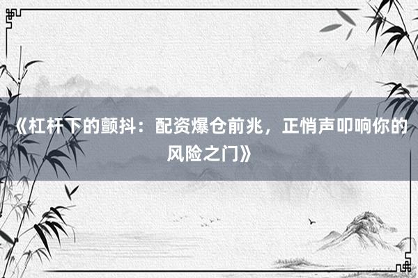《杠杆下的颤抖：配资爆仓前兆，正悄声叩响你的风险之门》