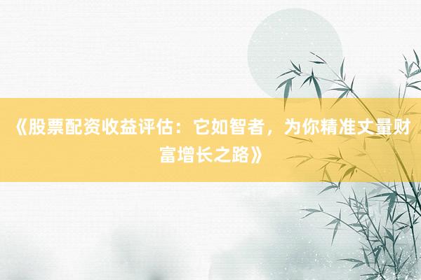 《股票配资收益评估：它如智者，为你精准丈量财富增长之路》