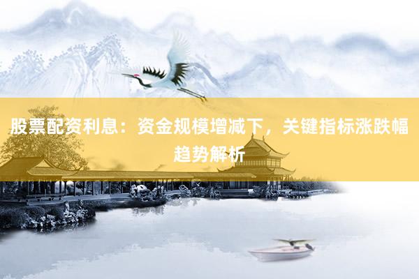 股票配资利息：资金规模增减下，关键指标涨跌幅趋势解析