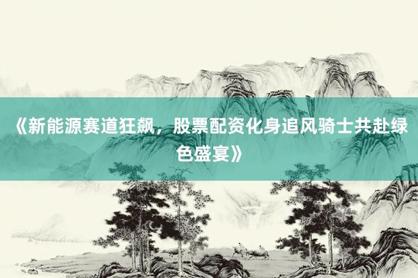 《新能源赛道狂飙,股票配资化身追风骑士共赴绿色盛宴》