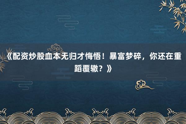 《配资炒股血本无归才悔悟！暴富梦碎，你还在重蹈覆辙？》