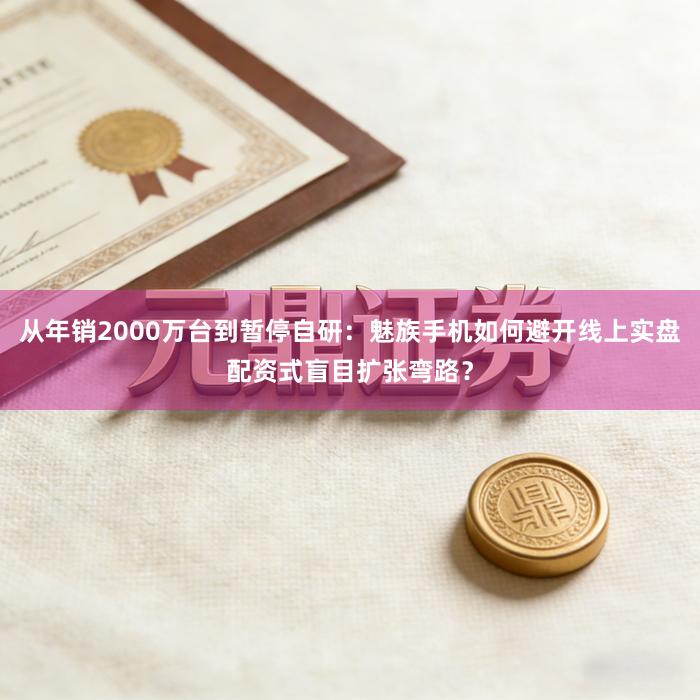 从年销2000万台到暂停自研：魅族手机如何避开线上实盘配资式盲目扩张弯路？