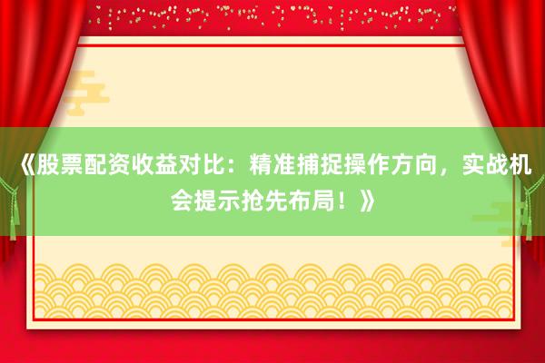 《股票配资收益对比：精准捕捉操作方向，实战机会提示抢先布局！》